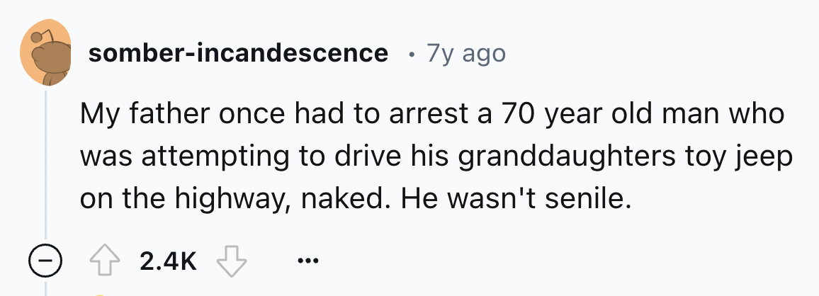 number - somberincandescence . 7y ago My father once had to arrest a 70 year old man who was attempting to drive his granddaughters toy jeep on the highway, naked. He wasn't senile.